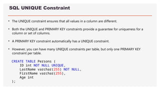 SQL UNIQUE Constraint
• The UNIQUE constraint ensures that all values in a column are different.
• Both the UNIQUE and PRIMARY KEY constraints provide a guarantee for uniqueness for a
column or set of columns.
• A PRIMARY KEY constraint automatically has a UNIQUE constraint.
• However, you can have many UNIQUE constraints per table, but only one PRIMARY KEY
constraint per table.
CREATE TABLE Persons (
ID int NOT NULL UNIQUE,
LastName varchar(255) NOT NULL,
FirstName varchar(255),
Age int
);
 