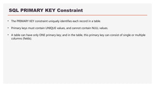 SQL PRIMARY KEY Constraint
• The PRIMARY KEY constraint uniquely identifies each record in a table.
• Primary keys must contain UNIQUE values, and cannot contain NULL values.
• A table can have only ONE primary key; and in the table, this primary key can consist of single or multiple
columns (fields).
 