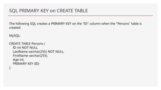 SQL PRIMARY KEY on CREATE TABLE
The following SQL creates a PRIMARY KEY on the "ID" column when the "Persons" table is
created:
MySQL:
CREATE TABLE Persons (
ID int NOT NULL,
LastName varchar(255) NOT NULL,
FirstName varchar(255),
Age int,
PRIMARY KEY (ID)
);
 