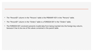 • The "PersonID" column in the "Persons" table is the PRIMARY KEY in the "Persons" table.
• The "PersonID" column in the "Orders" table is a FOREIGN KEY in the "Orders" table.
• The FOREIGN KEY constraint prevents invalid data from being inserted into the foreign key column,
because it has to be one of the values contained in the parent table.
 