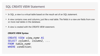 SQL CREATE VIEW Statement
• In SQL, a view is a virtual table based on the result-set of an SQL statement.
• A view contains rows and columns, just like a real table. The fields in a view are fields from one
or more real tables in the database.
• A view is created with the CREATE VIEW statement.
CREATE VIEW Syntax
CREATE VIEW view_name AS
SELECT column1, column2, ...
FROM table_name
WHERE condition;
 