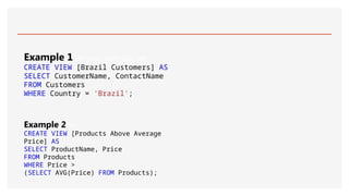 Example 1Get your own SQL Ser
CREATE VIEW [Brazil Customers] AS
SELECT CustomerName, ContactName
FROM Customers
WHERE Country = 'Brazil';
Example 2Get
CREATE VIEW [Products Above Average
Price] AS
SELECT ProductName, Price
FROM Products
WHERE Price >
(SELECT AVG(Price) FROM Products);
 