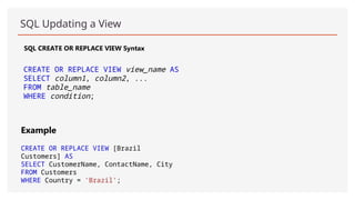 SQL Updating a View
SQL CREATE OR REPLACE VIEW Syntax
CREATE OR REPLACE VIEW view_name AS
SELECT column1, column2, ...
FROM table_name
WHERE condition;
Example
CREATE OR REPLACE VIEW [Brazil
Customers] AS
SELECT CustomerName, ContactName, City
FROM Customers
WHERE Country = 'Brazil';
 