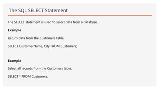 The SQL SELECT Statement
The SELECT statement is used to select data from a database.
Example
Return data from the Customers table:
SELECT CustomerName, City FROM Customers;
Example
Select all records from the Customers table:
SELECT * FROM Customers;
 