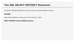 The SQL SELECT DISTINCT Statement
The SELECT DISTINCT statement is used to return only distinct (different) values.
Example
Select all the different countries from the "Customers" table:
SELECT DISTINCT Country FROM Customers;
 