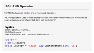 SQL AND Operator
The WHERE clause can contain one or many AND operators.
The AND operator is used to filter records based on more than one condition, like if you want to
return all customers from Spain that starts with the letter 'G':
Syntax
SELECT column1, column2, ...
FROM table_name
WHERE condition1 AND condition2 AND condition3 ...;
SELECT *
FROM Customers
WHERE Country = 'Spain' AND CustomerName LIKE 'G%';
 
