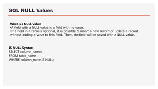 SQL NULL Values
What is a NULL Value?
•A field with a NULL value is a field with no value.
•If a field in a table is optional, it is possible to insert a new record or update a record
without adding a value to this field. Then, the field will be saved with a NULL value.
IS NULL Syntax
SELECT column_names
FROM table_name
WHERE column_name IS NULL;
 