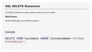 SQL DELETE Statement
The DELETE statement is used to delete existing records in a table.
DELETE Syntax
DELETE FROM table_name WHERE condition;
ExampleGet your own SQL
DELETE FROM Customers WHERE CustomerName='Alfreds
Futterkiste';
 