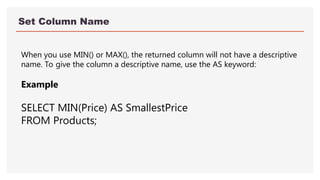 Set Column Name
When you use MIN() or MAX(), the returned column will not have a descriptive
name. To give the column a descriptive name, use the AS keyword:
Example
SELECT MIN(Price) AS SmallestPrice
FROM Products;
 