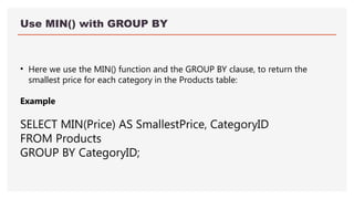 Use MIN() with GROUP BY
• Here we use the MIN() function and the GROUP BY clause, to return the
smallest price for each category in the Products table:
Example
SELECT MIN(Price) AS SmallestPrice, CategoryID
FROM Products
GROUP BY CategoryID;
 