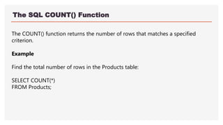 The SQL COUNT() Function
The COUNT() function returns the number of rows that matches a specified
criterion.
Example
Find the total number of rows in the Products table:
SELECT COUNT(*)
FROM Products;
 