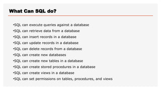 What Can SQL do?
•SQL can execute queries against a database
•SQL can retrieve data from a database
•SQL can insert records in a database
•SQL can update records in a database
•SQL can delete records from a database
•SQL can create new databases
•SQL can create new tables in a database
•SQL can create stored procedures in a database
•SQL can create views in a database
•SQL can set permissions on tables, procedures, and views
 