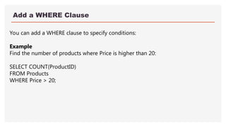 Add a WHERE Clause
You can add a WHERE clause to specify conditions:
Example
Find the number of products where Price is higher than 20:
SELECT COUNT(ProductID)
FROM Products
WHERE Price > 20;
 