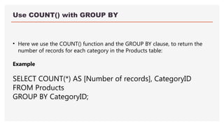 Use COUNT() with GROUP BY
• Here we use the COUNT() function and the GROUP BY clause, to return the
number of records for each category in the Products table:
Example
SELECT COUNT(*) AS [Number of records], CategoryID
FROM Products
GROUP BY CategoryID;
 