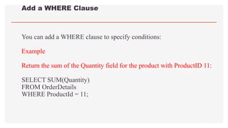 Add a WHERE Clause
You can add a WHERE clause to specify conditions:
Example
Return the sum of the Quantity field for the product with ProductID 11:
SELECT SUM(Quantity)
FROM OrderDetails
WHERE ProductId = 11;
 