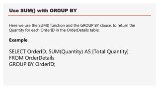 Use SUM() with GROUP BY
Here we use the SUM() function and the GROUP BY clause, to return the
Quantity for each OrderID in the OrderDetails table:
Example
SELECT OrderID, SUM(Quantity) AS [Total Quantity]
FROM OrderDetails
GROUP BY OrderID;
 