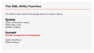 The SQL AVG() Function
The AVG() function returns the average value of a numeric column.
Syntax
SELECT AVG(column_name)
FROM table_name
WHERE condition;
Example
Find the average price of all products:
SELECT AVG(Price)
FROM Products;
 