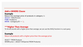Add a WHERE Clause
Example
Return the average price of products in category 1:
SELECT AVG(Price)
FROM Products
WHERE CategoryID = 1;
***Higher Than Average
To list all records with a higher price than average, we can use the AVG() function in a sub query:
Example
Return all products with a higher price than the average price:
SELECT * FROM Products
WHERE price > (SELECT AVG(price) FROM Products);
 
