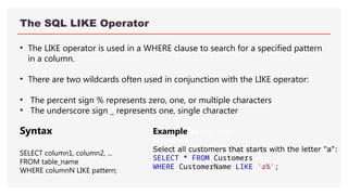 The SQL LIKE Operator
• The LIKE operator is used in a WHERE clause to search for a specified pattern
in a column.
• There are two wildcards often used in conjunction with the LIKE operator:
• The percent sign % represents zero, one, or multiple characters
• The underscore sign _ represents one, single character
ExampleGet your own
SQL Serve
Select all customers that starts with the letter "a":
SELECT * FROM Customers
WHERE CustomerName LIKE 'a%';
Syntax
SELECT column1, column2, ...
FROM table_name
WHERE columnN LIKE pattern;
 