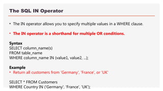 The SQL IN Operator
• The IN operator allows you to specify multiple values in a WHERE clause.
• The IN operator is a shorthand for multiple OR conditions.
Syntax
SELECT column_name(s)
FROM table_name
WHERE column_name IN (value1, value2, ...);
Example
• Return all customers from 'Germany', 'France', or 'UK'
SELECT * FROM Customers
WHERE Country IN ('Germany', 'France', 'UK');
 