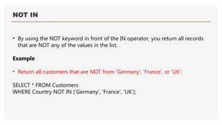 NOT IN
• By using the NOT keyword in front of the IN operator, you return all records
that are NOT any of the values in the list.
Example
• Return all customers that are NOT from 'Germany', 'France', or 'UK':
SELECT * FROM Customers
WHERE Country NOT IN ('Germany', 'France', 'UK');
 