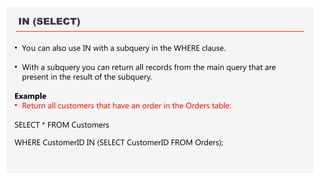 IN (SELECT)
• You can also use IN with a subquery in the WHERE clause.
• With a subquery you can return all records from the main query that are
present in the result of the subquery.
Example
• Return all customers that have an order in the Orders table:
SELECT * FROM Customers
WHERE CustomerID IN (SELECT CustomerID FROM Orders);
 
