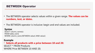BETWEEN Operator
• The BETWEEN operator selects values within a given range. The values can be
numbers, text, or dates.
• The BETWEEN operator is inclusive: begin and end values are included.
Example
• Selects all products with a price between 10 and 20:
SELECT * FROM Products
WHERE Price BETWEEN 10 AND 20;
Syntax
SELECT column_name(s)
FROM table_name
WHERE column_name BETWEEN value1 AND value2;
 