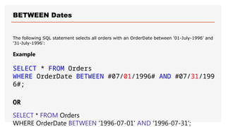 BETWEEN Dates
The following SQL statement selects all orders with an OrderDate between '01-July-1996' and
'31-July-1996':
Example
SELECT * FROM Orders
WHERE OrderDate BETWEEN #07/01/1996# AND #07/31/199
6#;
OR
SELECT * FROM Orders
WHERE OrderDate BETWEEN '1996-07-01' AND '1996-07-31';
 