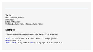 ExampleGet your
own SQL Serv
Join Products and Categories with the INNER JOIN keyword:
SELECT P.ProductID, P.ProductName, C.CategoryName
FROM Products P
INNER JOIN Categories C ON P.CategoryID = C.CategoryID;
Syntax
SELECT column_name(s)
FROM table1
INNER JOIN table2
ON table1.column_name = table2.column_name;
 