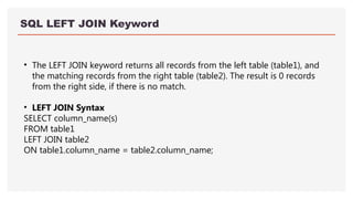 SQL LEFT JOIN Keyword
• The LEFT JOIN keyword returns all records from the left table (table1), and
the matching records from the right table (table2). The result is 0 records
from the right side, if there is no match.
• LEFT JOIN Syntax
SELECT column_name(s)
FROM table1
LEFT JOIN table2
ON table1.column_name = table2.column_name;
 