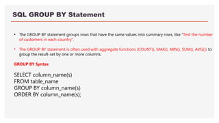 SQL GROUP BY Statement
• The GROUP BY statement groups rows that have the same values into summary rows, like "find the number
of customers in each country".
• The GROUP BY statement is often used with aggregate functions (COUNT(), MAX(), MIN(), SUM(), AVG()) to
group the result-set by one or more columns.
GROUP BY Syntax
SELECT column_name(s)
FROM table_name
GROUP BY column_name(s)
ORDER BY column_name(s);
 