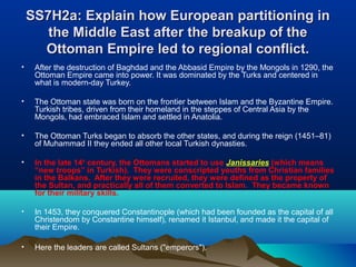 SS7H2a: Explain how European partitioning inSS7H2a: Explain how European partitioning in
the Middle East after the breakup of thethe Middle East after the breakup of the
Ottoman Empire led to regional conflict.Ottoman Empire led to regional conflict.
• After the destruction of Baghdad and the Abbasid Empire by the Mongols in 1290, the
Ottoman Empire came into power. It was dominated by the Turks and centered in
what is modern-day Turkey.
• The Ottoman state was born on the frontier between Islam and the Byzantine Empire.
Turkish tribes, driven from their homeland in the steppes of Central Asia by the
Mongols, had embraced Islam and settled in Anatolia.
• The Ottoman Turks began to absorb the other states, and during the reign (1451–81)
of Muhammad II they ended all other local Turkish dynasties.
• In the late 14th
century, the Ottomans started to use Janissaries (which means
“new troops” in Turkish). They were conscripted youths from Christian families
in the Balkans. After they were recruited, they were defined as the property of
the Sultan, and practically all of them converted to Islam. They became known
for their military skills.
• In 1453, they conquered Constantinople (which had been founded as the capital of all
Christendom by Constantine himself), renamed it Istanbul, and made it the capital of
their Empire.
• Here the leaders are called Sultans ("emperors").
 