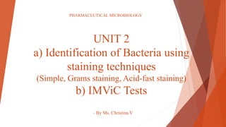 UNIT 2
a) Identification of Bacteria using
staining techniques
(Simple, Grams staining, Acid-fast staining)
b) IMViC Tests
- By Ms. Christina V
PHARMACEUTICAL MICROBIOLOGY
 