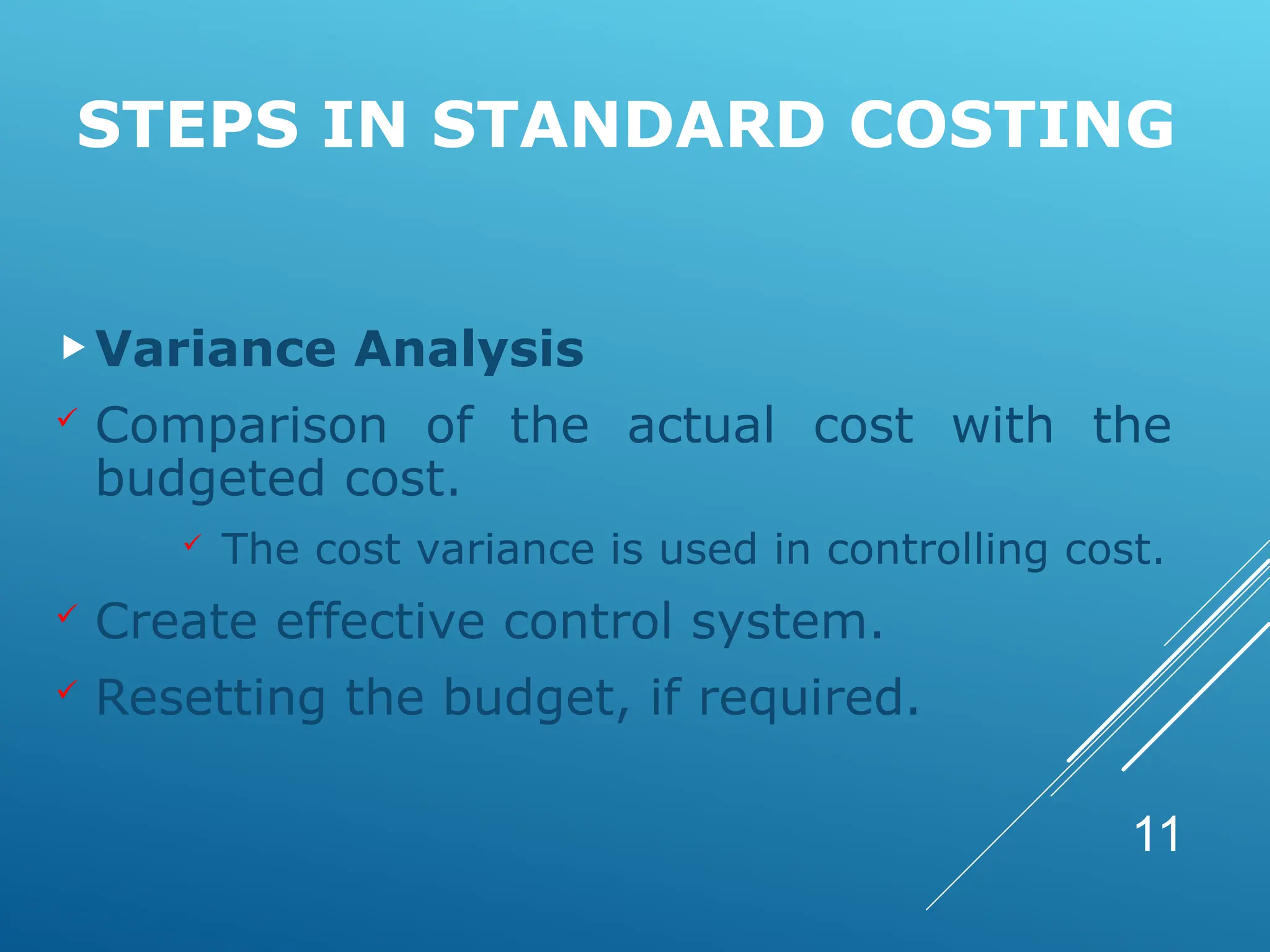 STEPS IN STANDARD COSTING
Variance Analysis
 Comparison of the actual cost with the
budgeted cost.
 The cost variance is used in controlling cost.
 Create effective control system.
 Resetting the budget, if required.
11
 