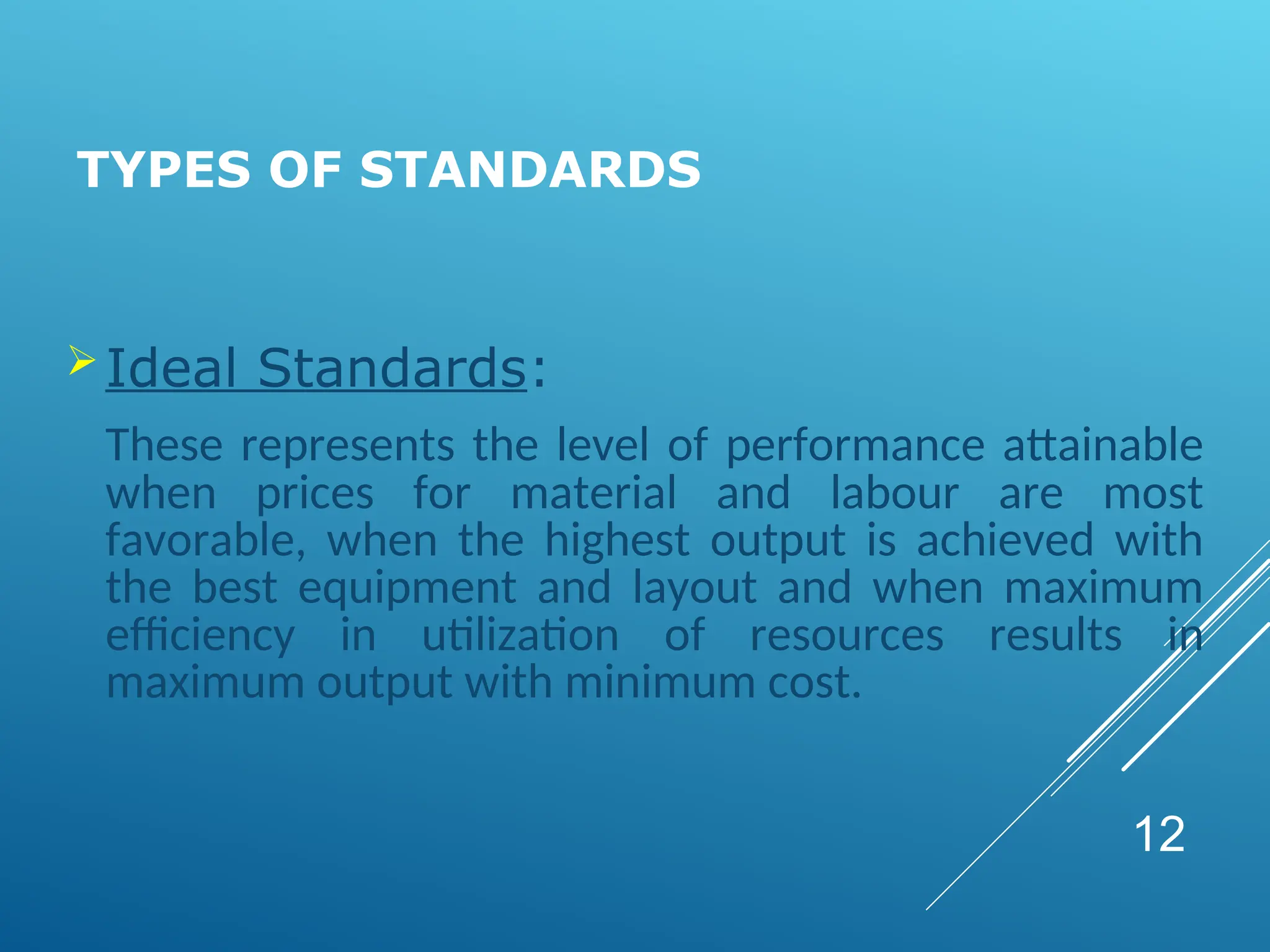 TYPES OF STANDARDS
Ideal Standards:
These represents the level of performance attainable
when prices for material and labour are most
favorable, when the highest output is achieved with
the best equipment and layout and when maximum
efficiency in utilization of resources results in
maximum output with minimum cost.
12
 