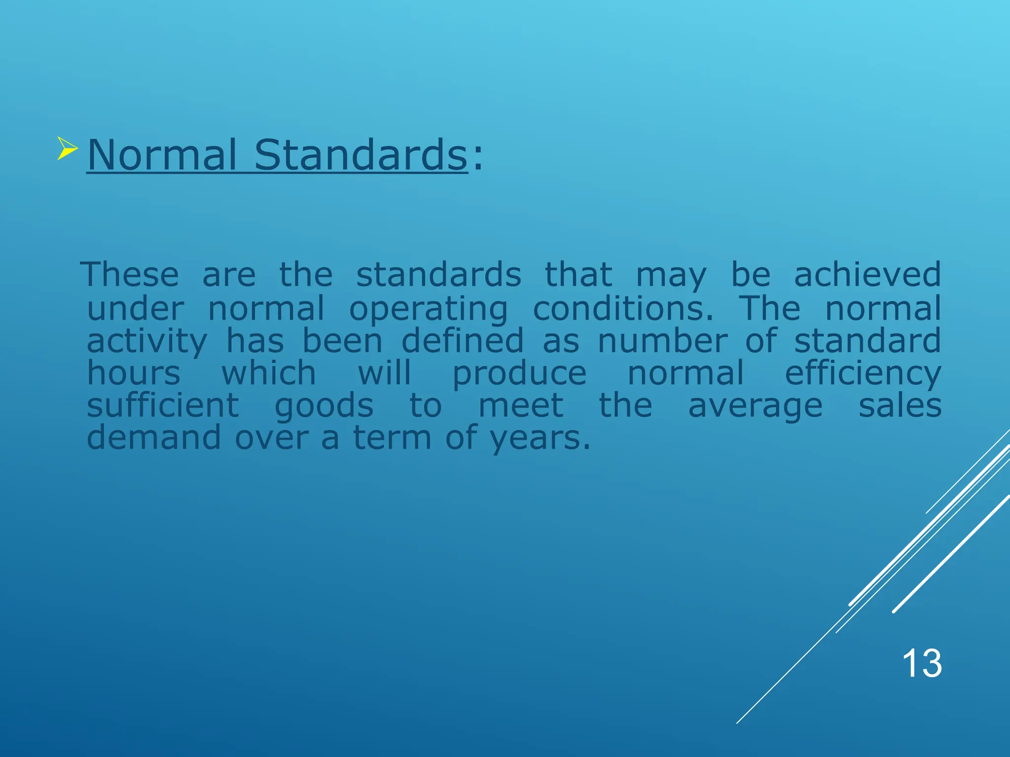 Normal Standards:
These are the standards that may be achieved
under normal operating conditions. The normal
activity has been defined as number of standard
hours which will produce normal efficiency
sufficient goods to meet the average sales
demand over a term of years.
13
 