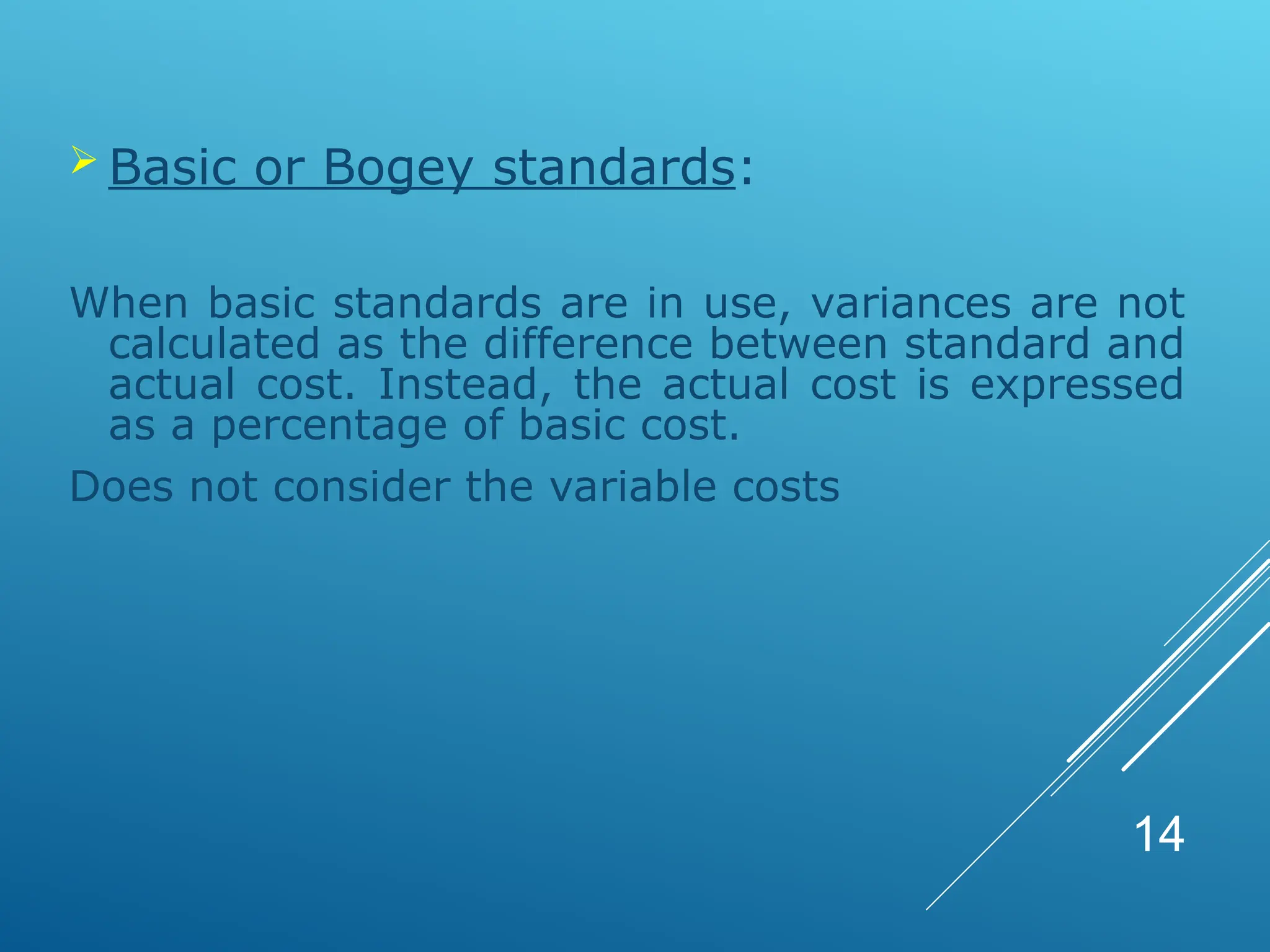  Basic or Bogey standards:
When basic standards are in use, variances are not
calculated as the difference between standard and
actual cost. Instead, the actual cost is expressed
as a percentage of basic cost.
Does not consider the variable costs
14
 