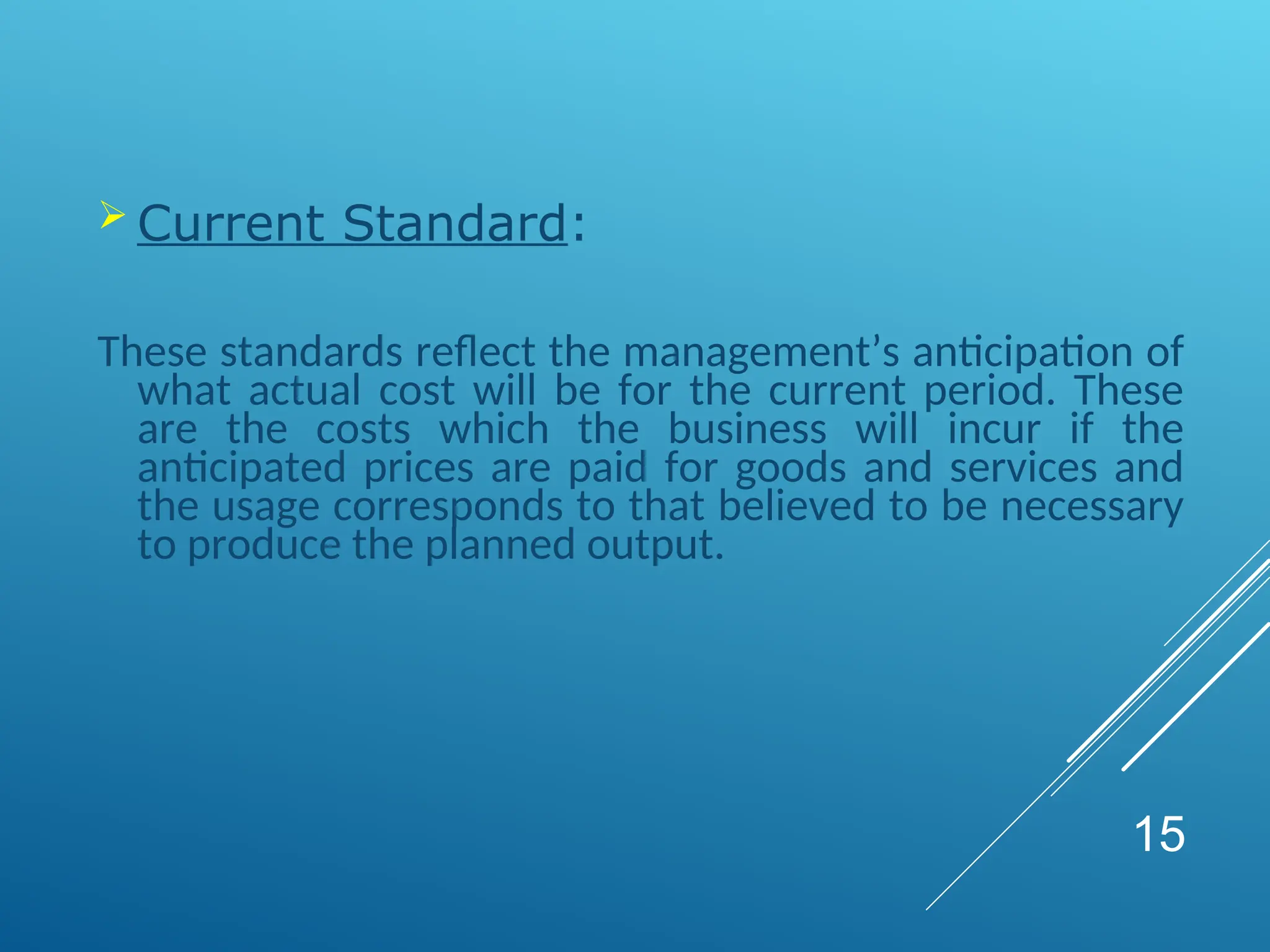  Current Standard:
These standards reflect the management’s anticipation of
what actual cost will be for the current period. These
are the costs which the business will incur if the
anticipated prices are paid for goods and services and
the usage corresponds to that believed to be necessary
to produce the planned output.
15
 