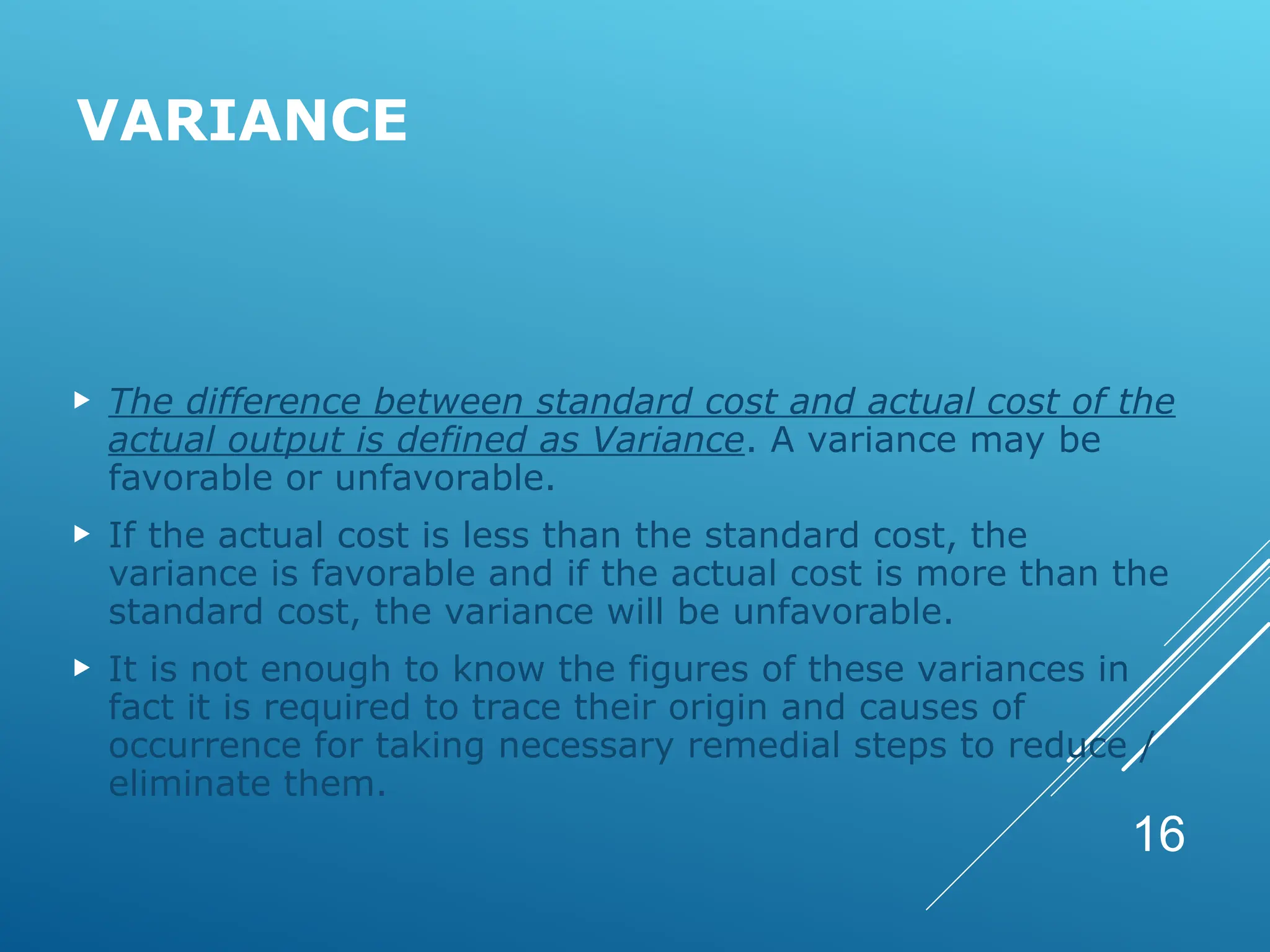 VARIANCE
 The difference between standard cost and actual cost of the
actual output is defined as Variance. A variance may be
favorable or unfavorable.
 If the actual cost is less than the standard cost, the
variance is favorable and if the actual cost is more than the
standard cost, the variance will be unfavorable.
 It is not enough to know the figures of these variances in
fact it is required to trace their origin and causes of
occurrence for taking necessary remedial steps to reduce /
eliminate them.
16
 