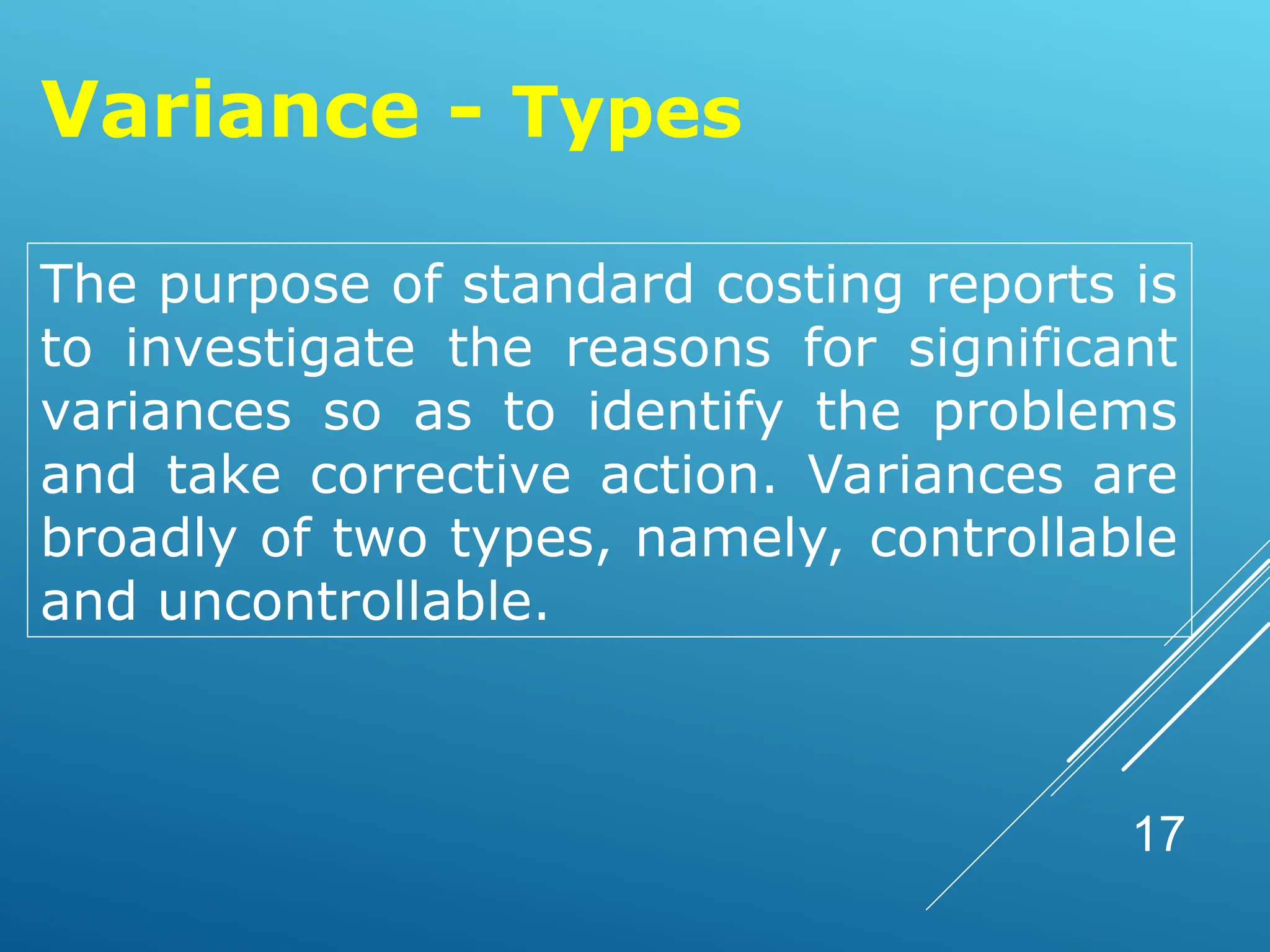 17
Variance - Types
The purpose of standard costing reports is
to investigate the reasons for significant
variances so as to identify the problems
and take corrective action. Variances are
broadly of two types, namely, controllable
and uncontrollable.
 