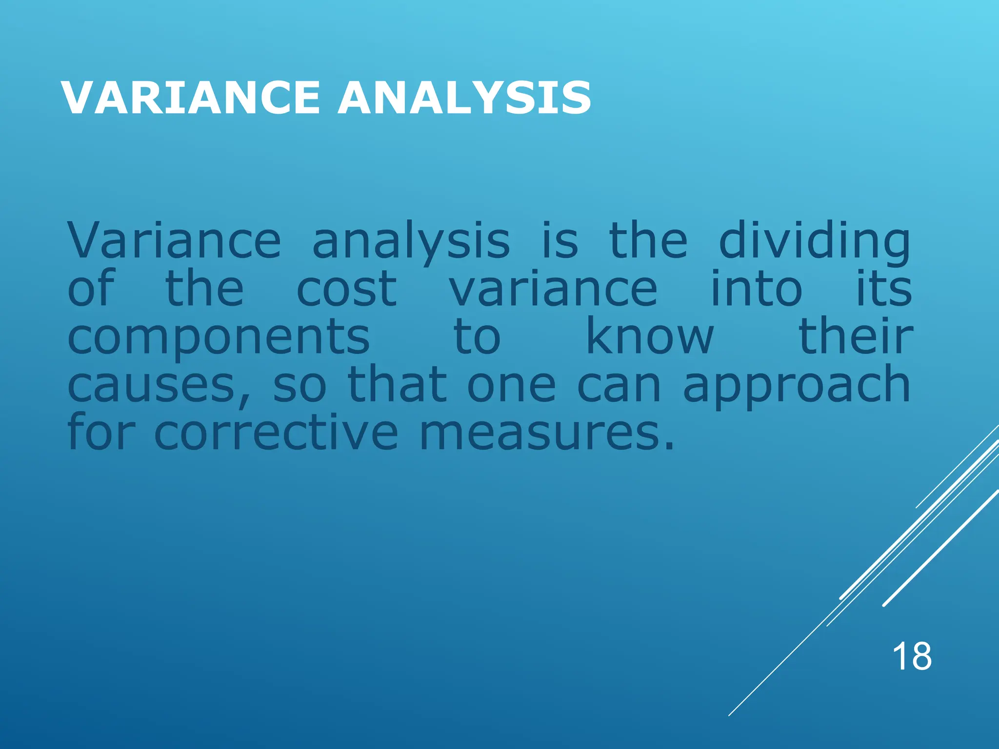 VARIANCE ANALYSIS
Variance analysis is the dividing
of the cost variance into its
components to know their
causes, so that one can approach
for corrective measures.
18
 