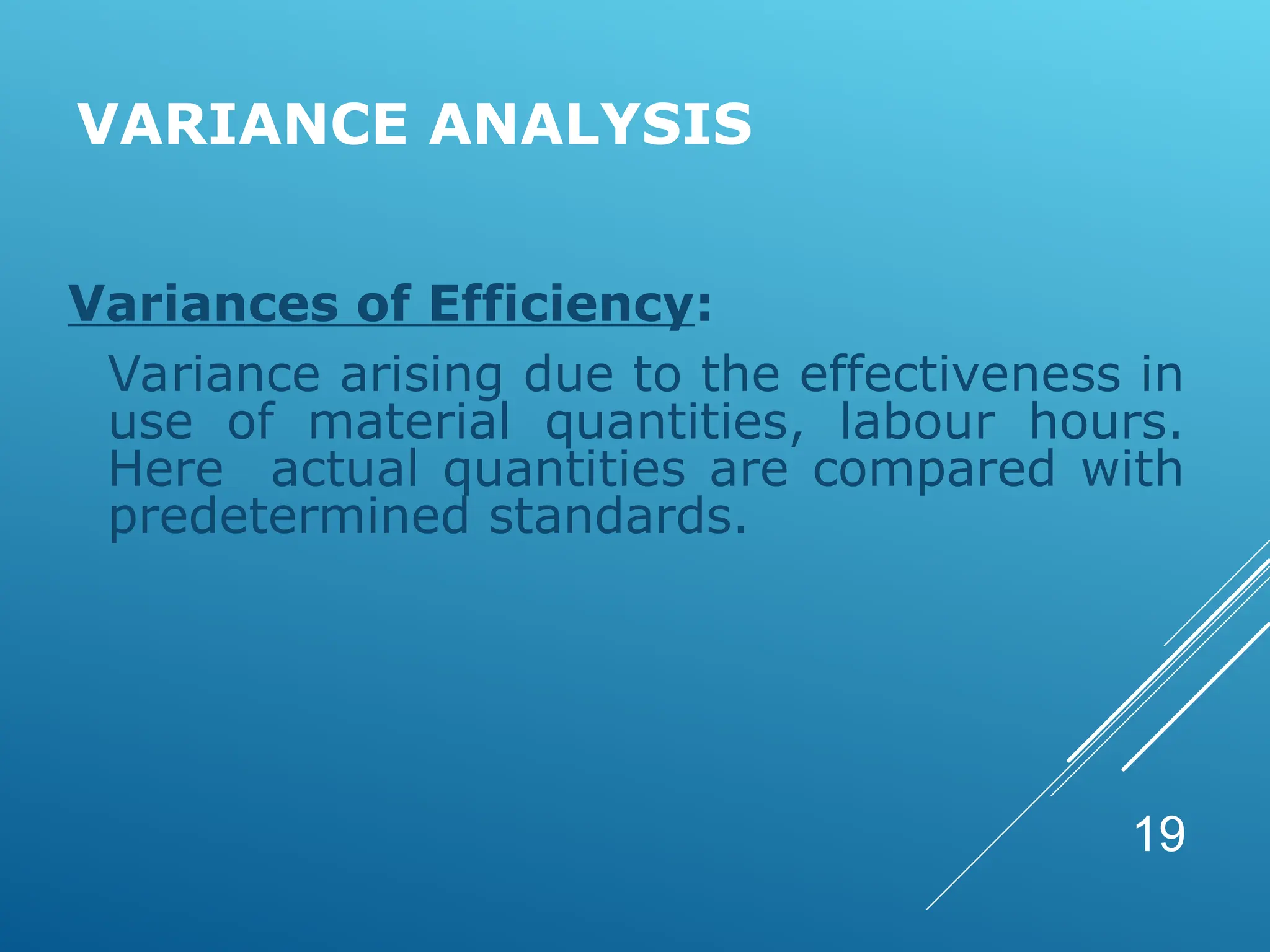 VARIANCE ANALYSIS
Variances of Efficiency:
Variance arising due to the effectiveness in
use of material quantities, labour hours.
Here actual quantities are compared with
predetermined standards.
19
 