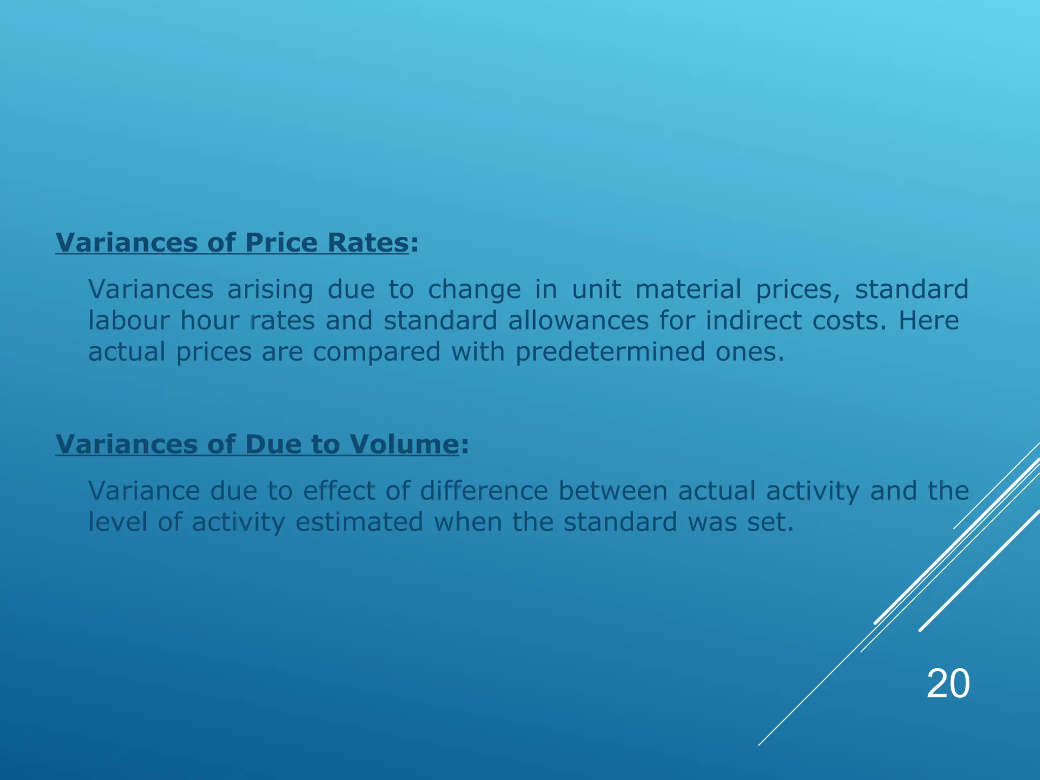 Variances of Price Rates:
Variances arising due to change in unit material prices, standard
labour hour rates and standard allowances for indirect costs. Here
actual prices are compared with predetermined ones.
Variances of Due to Volume:
Variance due to effect of difference between actual activity and the
level of activity estimated when the standard was set.
20
 