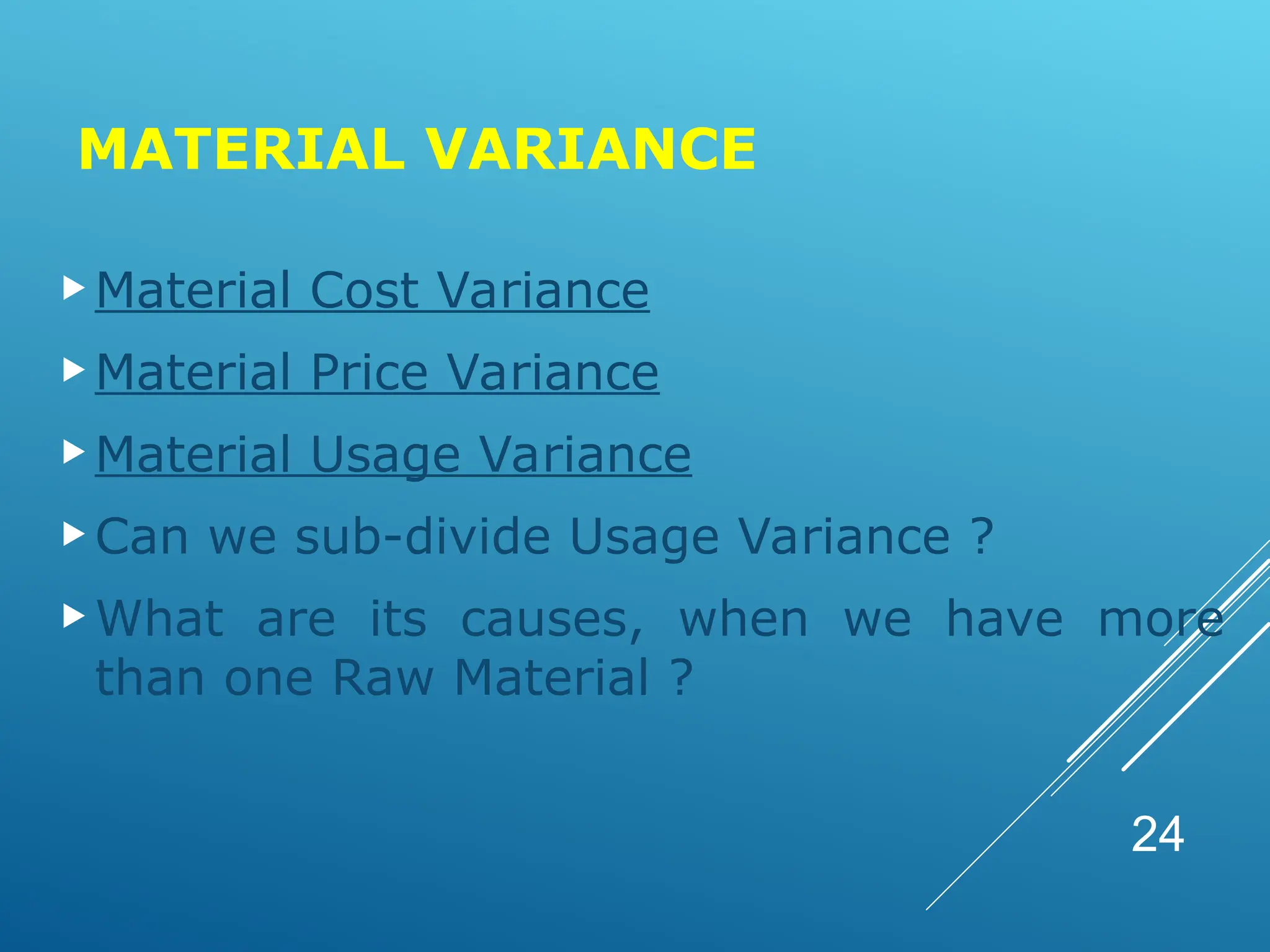 MATERIAL VARIANCE
Material Cost Variance
Material Price Variance
Material Usage Variance
Can we sub-divide Usage Variance ?
What are its causes, when we have more
than one Raw Material ?
24
 