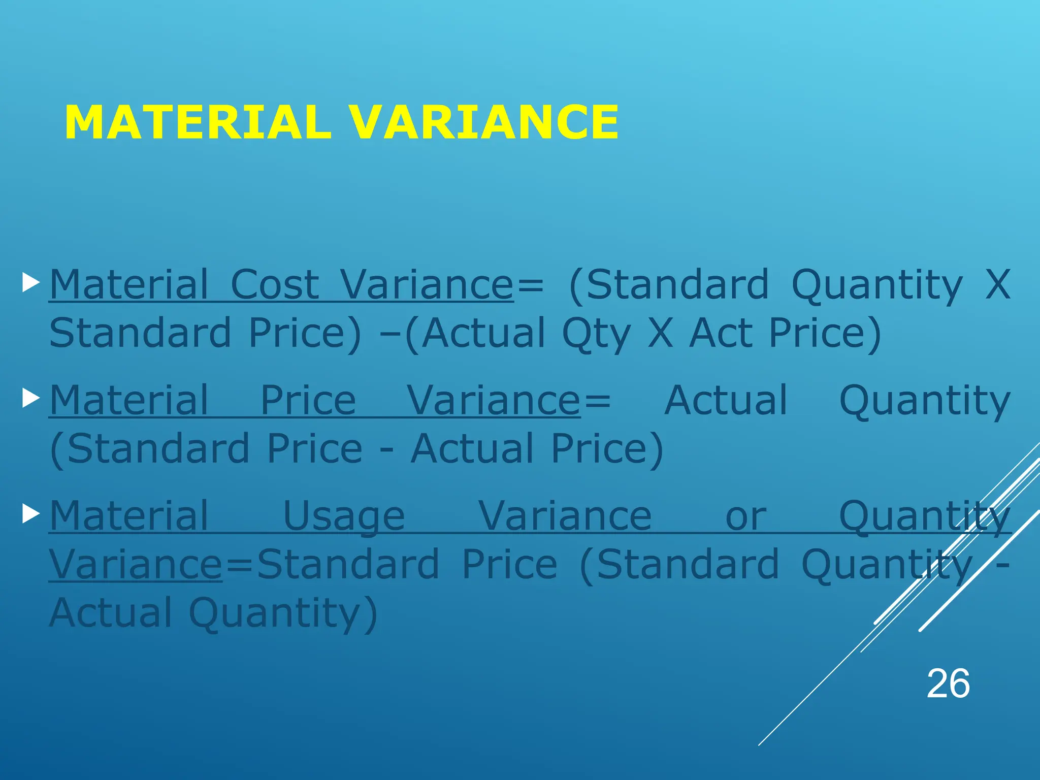 MATERIAL VARIANCE
Material Cost Variance= (Standard Quantity X
Standard Price) –(Actual Qty X Act Price)
Material Price Variance= Actual Quantity
(Standard Price - Actual Price)
Material Usage Variance or Quantity
Variance=Standard Price (Standard Quantity -
Actual Quantity)
26
 
