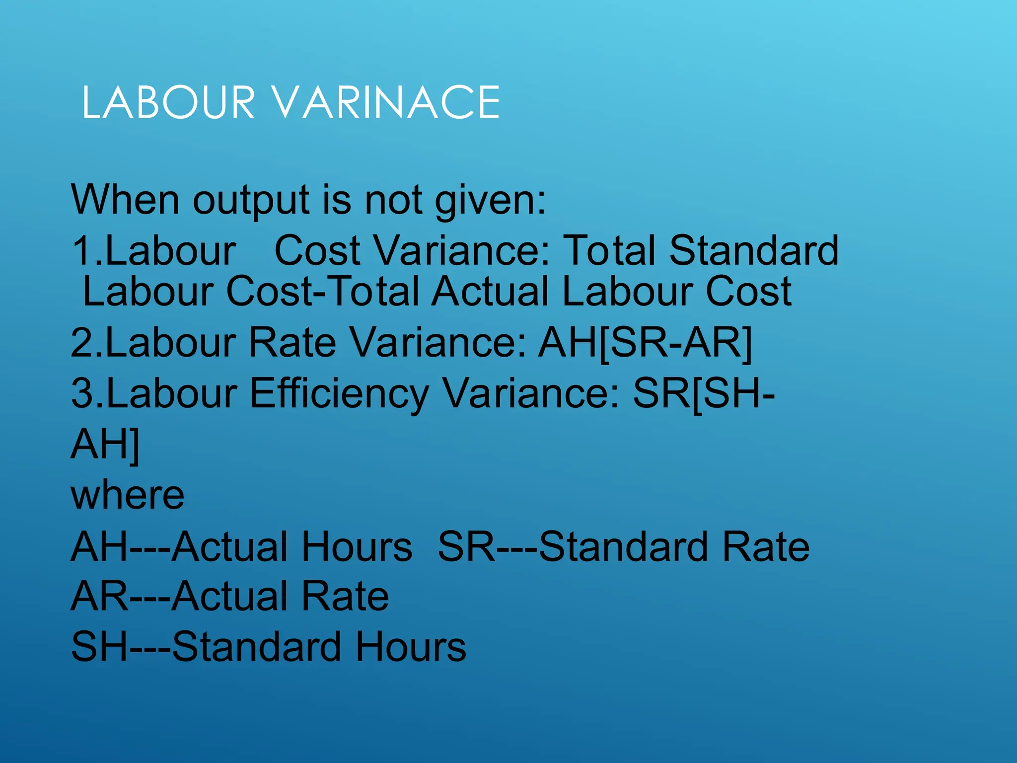LABOUR VARINACE
When output is not given:
1.Labour Cost Variance: Total Standard
Labour Cost-Total Actual Labour Cost
2.Labour Rate Variance: AH[SR-AR]
3.Labour Efficiency Variance: SR[SH-
AH]
where
AH---Actual Hours SR---Standard Rate
AR---Actual Rate
SH---Standard Hours
 