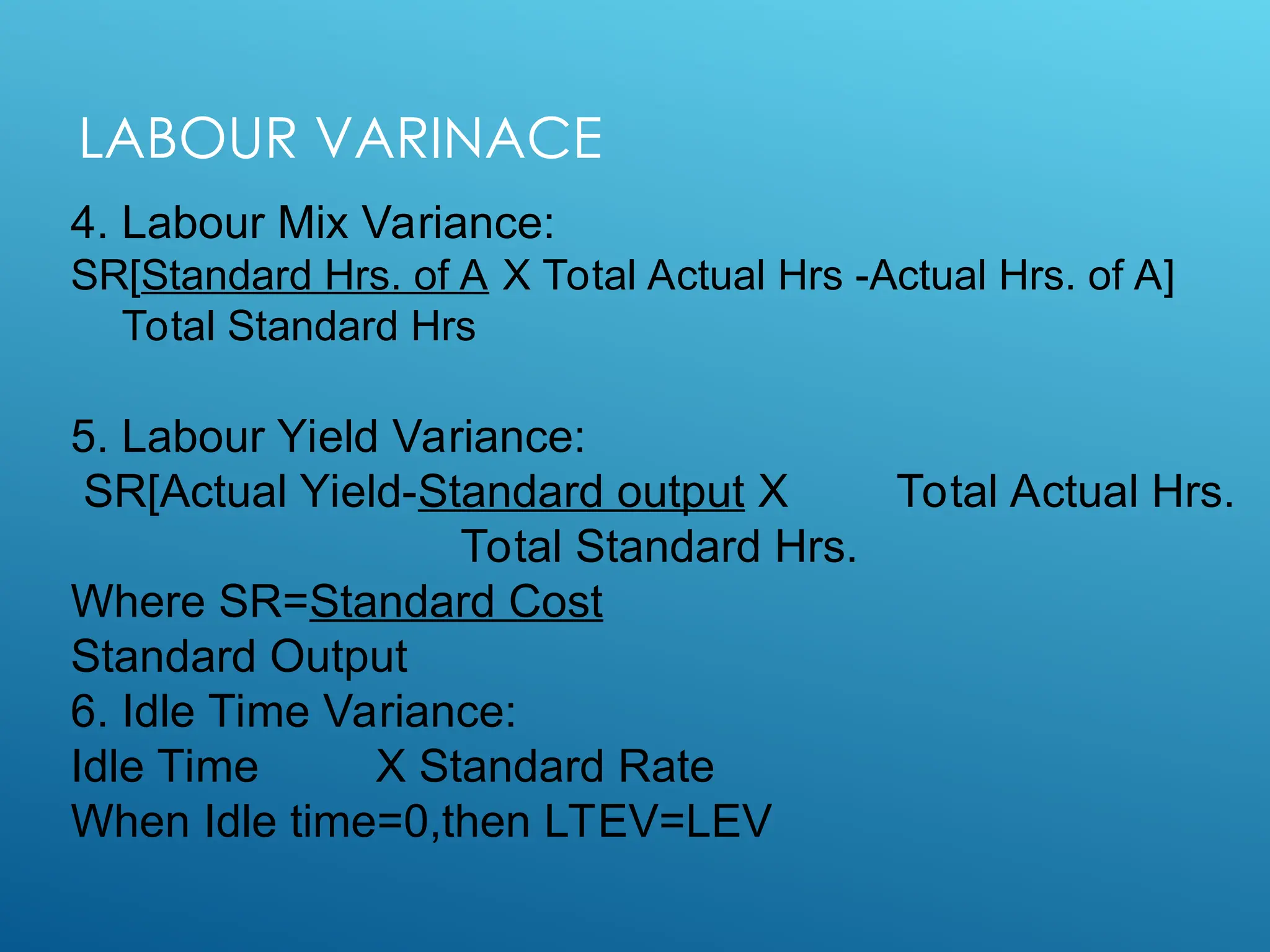 LABOUR VARINACE
4. Labour Mix Variance:
SR[Standard Hrs. of A X Total Actual Hrs -Actual Hrs. of A]
Total Standard Hrs
5. Labour Yield Variance:
SR[Actual Yield-Standard output X Total Actual Hrs.
Total Standard Hrs.
Where SR=Standard Cost
Standard Output
6. Idle Time Variance:
Idle Time X Standard Rate
When Idle time=0,then LTEV=LEV
 