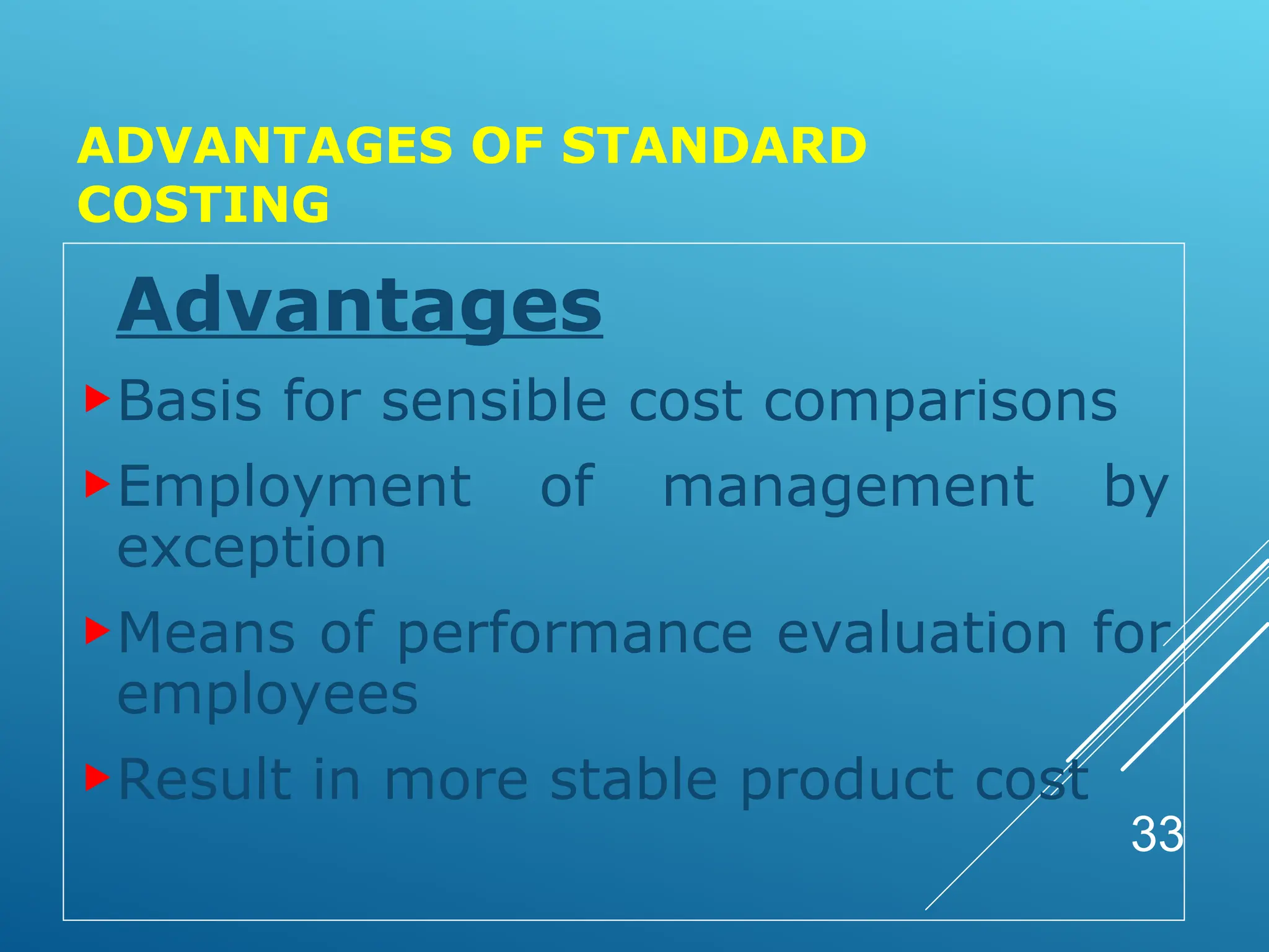 ADVANTAGES OF STANDARD
COSTING
Advantages
Basis for sensible cost comparisons
Employment of management by
exception
Means of performance evaluation for
employees
Result in more stable product cost
33
 