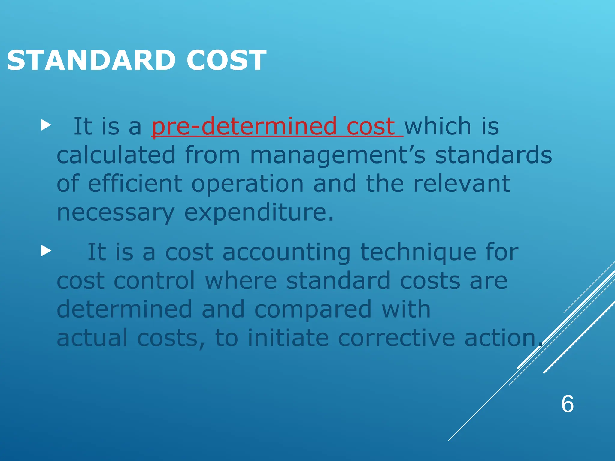 6
STANDARD COST
 It is a pre-determined cost which is
calculated from management’s standards
of efficient operation and the relevant
necessary expenditure.
 It is a cost accounting technique for
cost control where standard costs are
determined and compared with
actual costs, to initiate corrective action.
 