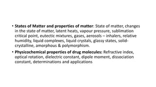 • States of Matter and properties of matter: State of matter, changes
in the state of matter, latent heats, vapour pressure, sublimation
critical point, eutectic mixtures, gases, aerosols – inhalers, relative
humidity, liquid complexes, liquid crystals, glassy states, solid-
crystalline, amorphous & polymorphism.
• Physicochemical properties of drug molecules: Refractive index,
optical rotation, dielectric constant, dipole moment, dissociation
constant, determinations and applications
 